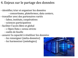 4. Enjeux sur le partage des données
- identifier, trier et organiser les données
- consortiums, plateformes, data centers,
- travailler avec des partenaires variés
- labos, instituts, coopératives
- sciences participatives
- faciliter l'accès libre et global
- « Open Data » sensu stricto
- outils de fouille
- assurer la capacité à réutiliser les données
- les renseigner (méta-données)
- les harmoniser (ontologies)
 