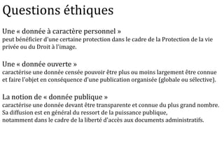 Une « donnée à caractère personnel »
peut bénéficier d'une certaine protection dans le cadre de la Protection de la vie
privée ou du Droit à l'image.
Une « donnée ouverte »
caractérise une donnée censée pouvoir être plus ou moins largement être connue
et faire l'objet en conséquence d'une publication organisée (globale ou sélective).
La notion de « donnée publique »
caractérise une donnée devant être transparente et connue du plus grand nombre.
Sa diffusion est en général du ressort de la puissance publique,
notamment dans le cadre de la liberté d'accès aux documents administratifs.
Questions éthiques
 