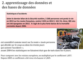 Statistiques d'accidents
Selon le dernier bilan de la Sécurité routière, 3 268 personnes ont perdu la vie
en 2013 sur les routes françaises, contre 3 653 en 2012 (- 10,5 %). Ainsi, 385 vies
ont été épargnées en 2013. Il s’agit de la plus forte baisse de la mortalité
constatée depuis 2006.
est considéré comme mort sur la route « toute personne
qui décède sur le coup ou dans les trente jours
qui suivent l’accident » ;
avant 2004 les statistiques ne faisaient état que de tués dans les 6 jours.
Pour comparer avec les voisins européens, on multipliait par le coefficient 1,057.
Depuis 2005 ce coefficient a été revu à la hausse à 1,069.
2. apprentissage des données et
des bases de données
 