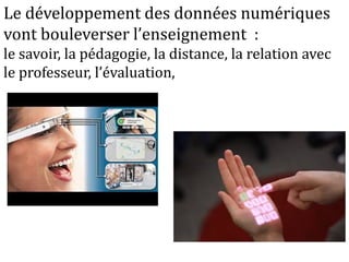 Réinterroger les habitudes
- enseigner / apprendre
- organisation de l’université
- organisation du temps
- un prof = une amphi = une heure = une discipline
-évaluation
- programme/disciplines
Le développement des données numériques
vont bouleverser l’enseignement :
le savoir, la pédagogie, la distance, la relation avec
le professeur, l’évaluation,
 