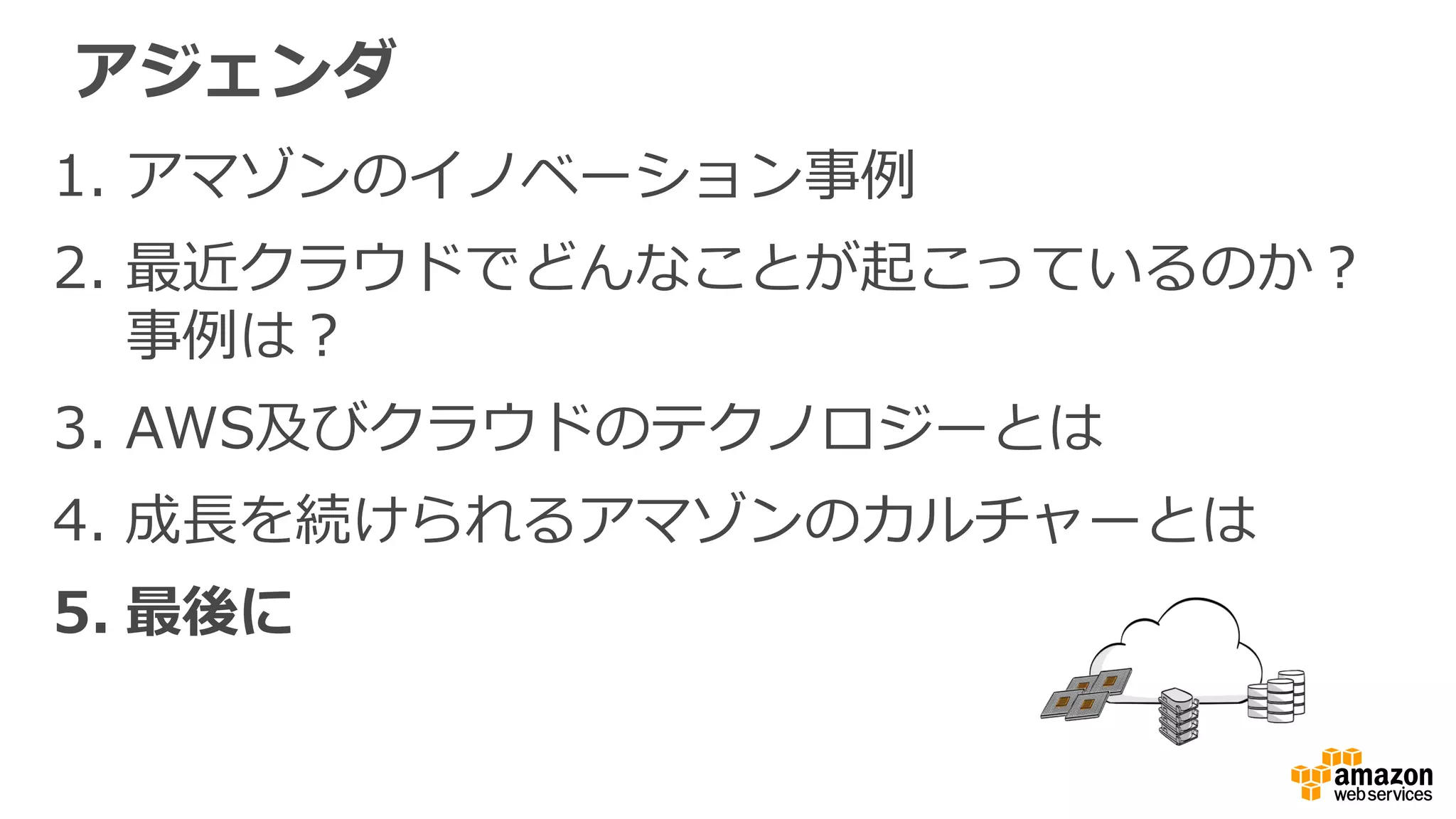 1. アマゾンのイノベーション事例
2. 最近クラウドでどんなことが起こっているのか？
事例は？
3. AWS及びクラウドのテクノロジーとは
4. 成長を続けられるアマゾンのカルチャーとは
5. 最後に
アジェンダ
 