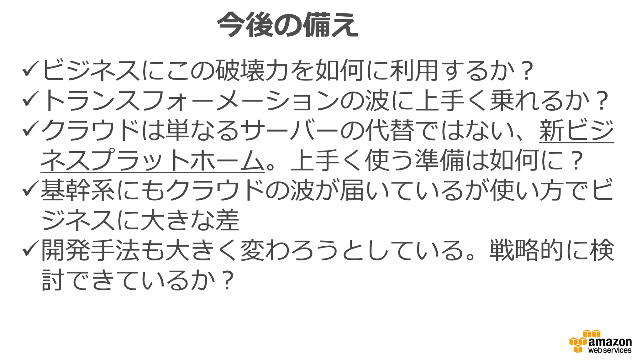 今後の備え
ビジネスにこの破壊力を如何に利用するか？
トランスフォーメーションの波に上手く乗れるか？
クラウドは単なるサーバーの代替ではない、新ビジ
ネスプラットホーム。上手く使う準備は如何に？
基幹系にもクラウドの波が届いているが使い方でビ
ジネスに大きな差
開発手法も大きく変わろうとしている。戦略的に検
討できているか？
 