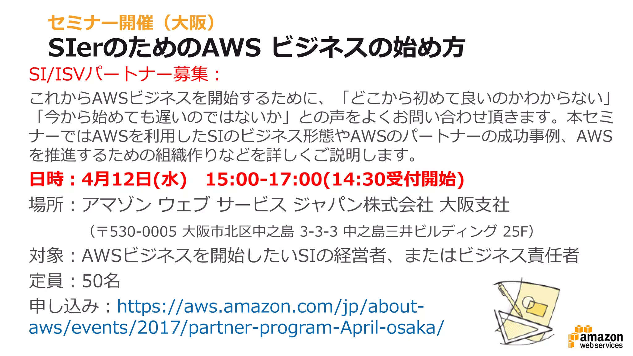 セミナー開催（大阪）
SIerのためのAWS ビジネスの始め方
SI/ISVパートナー募集：
これからAWSビジネスを開始するために、「どこから初めて良いのかわからない」
「今から始めても遅いのではないか」との声をよくお問い合わせ頂きます。本セミ
ナーではAWSを利用したSIのビジネス形態やAWSのパートナーの成功事例、AWS
を推進するための組織作りなどを詳しくご説明します。
日時：4月12日(水) 15:00-17:00(14:30受付開始)
場所：アマゾン ウェブ サービス ジャパン株式会社 大阪支社
（〒530-0005 大阪市北区中之島 3-3-3 中之島三井ビルディング 25F）
対象：AWSビジネスを開始したいSIの経営者、またはビジネス責任者
定員：50名
申し込み：https://aws.amazon.com/jp/about-
aws/events/2017/partner-program-April-osaka/
 