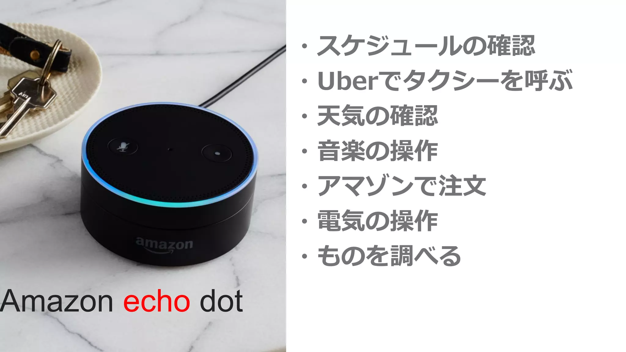 ・スケジュールの確認
・Uberでタクシーを呼ぶ
・天気の確認
・音楽の操作
・アマゾンで注文
・電気の操作
・ものを調べる
Amazon echo dot
 