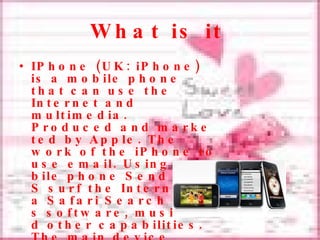 What is it   IPhone  ( UK :  iPhone )  is a mobile phone that can use the Internet and multimedia . Produced and marketed by Apple.  The work of the iPhone to use email . Using a mobile phone Send S Em S surf the Internet via Safari Search Maps software, music and other capabilities.  The main device includes Wi - Fi  ( 802.11b  /  g )  Bluetooth 2.0 and Camera . 2.0-megapixel  and used by touch. 