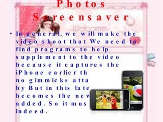 Photos Screensaver In general, we will make the video shoot that We need to find programs to help supplement to the video because it captures the iPhone earlier this There are no gimmicks attached to this by But in this latest version it becomes the new features added. So it must be cool indeed. 