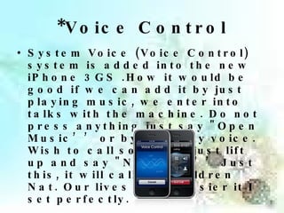 * Voice Control System Voice (Voice Control) system is added into the new iPhone 3GS .How it would be good if we can add it by just playing music, we enter into talks with the machine. Do not press anything just say "Open Music’’ or by a call by voice. Wish to call someone just lift up and say "Nong Nat’’ Just this, it will call the Children Nat. Our lives much easier it I set perfectly. 