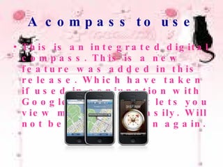 A compass to use This is an integrated digital compass. This is a new feature was added in this release. Which have taken if used in conjunction with Google Map at it, it lets you view maps quite easily. Will not be lost direction again. 