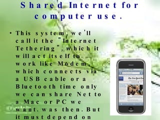 Shared Internet for computer use.   This system, we'll call it the "Internet Tethering", which it will act itself to work like Modem, which connects via a USB cable or a Bluetooth time only we can share Net to a Mac or PC we want. was then. But it must depend on features such as service providers in  your mobile phone signal in use. Guarantee  that this system or not. 