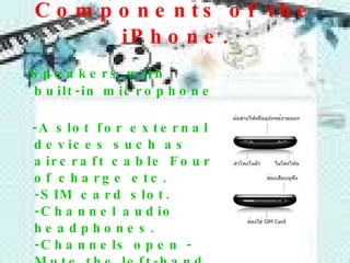 Components of the iPhone . - Speakers with built-in microphone  -A slot for external devices such as aircraft cable Four of charge etc . -SIM card slot. -Channel audio headphones . -Channels open - Mute the left-hand side. -Add box  -  reducing noise on the left hand   