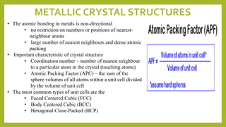 METALLIC CRYSTAL STRUCTURES
• The atomic bonding in metals is non-directional
• no restriction on numbers or positions of nearest-
neighbour atoms
• large number of nearest neighbours and dense atomic
packing
• Important characteristic of crystal structure
• Coordination number – number of nearest neighbour
to a particular atom in the crystal (touching atoms)
• Atomic Packing Factor (APC) – the sum of the
sphere volumes of all atoms within a unit cell divided
by the volume of unit cell
• The most common types of unit cells are the
• Faced Centered Cubic (FCC)
• Body Centered Cubic (BCC)
• Hexagonal Close-Packed (HCP)
 