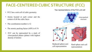 FACE-CENTERED CUBIC STRUCTURE (FCC)
• FCC has a unit cell of cubic geometry
• Atoms located at each corner and the
centers of all the cubic faces
• The coordination number is 12
• The atomic packing factor (APF) is 0.74
• FCC can be represented by a stack of
close-packed planes (planes with highest
density of atoms)
Two representations of the FCC unit cell
Hard sphere unit cell
representation
Reduced-sphere unit
cell representation
close-packed
structure
 