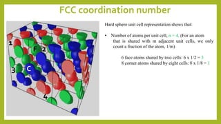 FCC coordination number
Hard sphere unit cell representation shows that:
• Number of atoms per unit cell, n = 4. (For an atom
that is shared with m adjacent unit cells, we only
count a fraction of the atom, 1/m)
6 face atoms shared by two cells: 6 x 1/2 = 3
8 corner atoms shared by eight cells: 8 x 1/8 = 1
1
3
2
4
F
C
 
