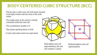 BODY CENTERED CUBIC STRUCTURE (BCC)
• The bcc has a cubic unit cell with atoms located
at all eight corners and one atom at the cube
center
• The single atom at the center is wholly
contained within the unit cell
• The coordination number is 8
• The atomic packing factor is 0.68
• Corner and center atoms are equivalent
Hard sphere unit cell
representation; the unit
cell contains 2 atoms
Reduced-sphere unit cell
representation
 