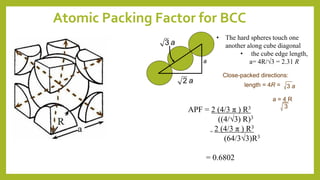 Atomic Packing Factor for BCC
length = 4R =
a = 4 R
3
Close-packed directions:
3 a
a
a2
a3
APF = 2 (4/3 π ) R3
((4/√3) R)3
= 2 (4/3 π ) R3
(64/3√3)R3
= 0.6802
• The hard spheres touch one
another along cube diagonal
• the cube edge length,
a= 4R/√3 = 2.31 R
 