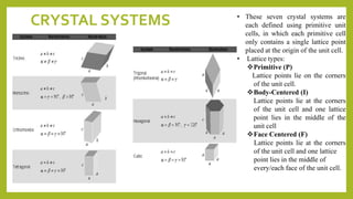 CRYSTAL SYSTEMS • These seven crystal systems are
each defined using primitive unit
cells, in which each primitive cell
only contains a single lattice point
placed at the origin of the unit cell.
• Lattice types:
Primitive (P)
Lattice points lie on the corners
of the unit cell.
Body-Centered (I)
Lattice points lie at the corners
of the unit cell and one lattice
point lies in the middle of the
unit cell
Face Centered (F)
Lattice points lie at the corners
of the unit cell and one lattice
point lies in the middle of
every/each face of the unit cell.
 