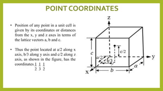 • Position of any point in a unit cell is
given by its coordinates or distances
from the x, y and z axes in terms of
the lattice vectors a, b and c.
• Thus the point located at a/2 along x
axis, b/3 along y axis and c/2 along z
axis, as shown in the figure, has the
coordinates 1 1 1
2 3 2
POINT COORDINATES
 