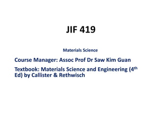 JIF 419
Materials Science
Course Manager: Assoc Prof Dr Saw Kim Guan
Textbook: Materials Science and Engineering (4th
Ed) by Callister & Rethwisch
 