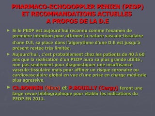 PHARMACO-ECHODOPPLER PENIEN (PEDP) ET RECOMMANDATIONS ACTUELLES  A PROPOS DE LA D.E Si le PEDP est aujourd’hui reconnu comme l’examen de première intention pour affirmer la nature vasculo-tissulaire d’une D.E, sa place   dans l’algorythme d’une D.E est jusqu’à présent restée très limitée. Aujourd’hui , c’est probablement  chez les patients de 40 à 60 ans  que la réalisation d’un PEDP aura sa plus grande utilité , non pas seulement pour diagnostiquer une insuffisance vasculo-tissulaire mais pour affiner un risque coronaire ou cardiovasculaire global en vue d’une prise en charge médicale plus agressive. Ch.BONNIN   (Nice)  et  P.BOUILLY (Cergy)   feront une large revue bibliographique pour établir les indications du PEDP EN 2011. 