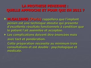 LA PROTHESE PENIENNE :  QUELLE APPROCHE ET POUR QUI EN 2011 ? M.GALIANO   (Paris)   rappellera que l’implant pénien est une technique aboutie qui présente d’excellents résultats fonctionnels à condition que le patient l’ait assimilée et acceptée. Les complications doivent être énoncées mais  avec tact et pondération. Cette préparation nécessite au minimum trois consultations et est double : psychologique et médicale. 