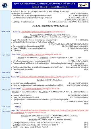 • Artérite et diabète: chez quels patients renforcer la surveillance du traitement
antiagrégant plaquettaire ? F. MERCIER (Paris) (15’)
• Intérêt des tests de Résistance plaquettaire et diabète I. ELALAMY (Paris) (15’)
• Laser endoveineux et préservation du capital veineux B. ANASTASIE (Evry) et
G. COHEN SOLAL (Evry) (15’)
• Génétique et ulcères veineux M.R. BOISSEAU (Bordeaux) et B. SAIAG (Rennes) (15’)
FIN DE LA JOURNEE ET DINER DE GALA
Séance 9. THROMBOSE VEINEUSE SUPERFICIELLE (Groupe de travail 4)
Présidents : M.M. SAMAMA (Paris) et J. CONARD (Paris)
Modérateurs : F. CHLEIR (Neuilly / Seine) et J.L. GILLET (Bourgoin-Jallieu)
• Quel bilan demander chez un patient venant faire une TVS ? F. CHLEIR (15’)
• Intérêt de l’Echo Doppler dans la TVS et la surveillance
B. ANASTASIE (Paris) et M. CAZAUBON (Paris) (15’)
• Recommandations thérapeutiques en 2011 J.L. GILLET (Bourgoin-Jallieu) (15’)
• Etude CALLISTO : principales implications B. TRIBOUT (Amiens) (15’)
• Discussion (15’)
Séance 9 bis. ACTUALITES EN LYMPHOLOGIE (Groupe de travail 18)
Président : S. VIGNES (Paris) – Modérateurs : A. BATTINO (Paris) et A. FORNETTE (Paris)
• L’exploration des vaisseaux lymphatiques en 2011 M. ARRAULT (Paris) (15’)
• Place actuelle de la chirurgie, de la kinésithérapie : drainage lymphatique manuel et musculation
S. VIGNES (Paris) (15’)
• Quelle compression dans le lymphoedème des membres supérieurs ? M. BLANCHARD (Paris) (15’)
• Cas cliniques et discussion (15’)
PAUSE
Séance 10. NOUVEAUX ANTIAGREGANTS ET ANTICOAGULANTS (Groupes de travail 4 et 13)
Président : C. BIRON (Montpellier)
• Les nouveaux antiplaquettaires I. ELALAMY (Paris) (15’)
• Nouveaux anticoagulants : indications et contre-indications en 2011 M.M. SAMAMA (Paris) (15’)
Séance 10 bis. ANGEIOLOGIE ESTHETIQUE (Groupe de travail 10)
Président : F. ZUCCARELLI (Paris) – Modérateurs : P. BLANCHEMAISON (Paris) et J. HEBRANT (Suisse)
• Lasers et télangiectasies J.C. SCIALOM (Paris) (15’)
• Lipoedème : diagnostic différentiel L. FOSSATI (Italie) (15’)
• Lipodystrophie localisée des membres inférieurs : quel traitement proposer ?
C. GARDE (Vincennes) (15’)
• Discussion (15’)
PAUSE
Séance 11. Table ronde sur LA COMPRESSION DANS LA MALADIE VEINEUSE : QUAND CHANGER DE TYPE
DE COMPRESSION ? (Groupes de travail 6 et 13)
Présidents : J.P. BENIGNI (Vincennes) et C. GARDON MOLLARD (Chamallières)
Modérateur : Ph. GRITON (Paris)
Les experts : M. CHAHIM (Paris) et D. RASTEL (Grenoble)
• Quand passer de bas de classe 2 à des bas de classe 1 ? ou de 2 à 3 ? (15’)
• Quand passer de bas de classe 3 à des superpositions de bas ? (15’)
• Bandes ou bas : quand passer de l’un à l’autre ? (15’)
09h00 - 10h15
09h00 - 10h00
10h00 - 10h30
10h30 - 11h00
10h30 -11h15
11h00 - 11h30
11h30 - 12h30
63èmes JOURNÉES INTERNATIONALES FRANCOPHONES D’ANGÉIOLOGIE
Vendredi 21 Janvier et Samedi 22 Janvier 2011
 