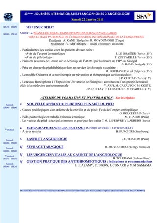 DEJEUNER DEBAT
Séance 12. SEANCE DU RESEAU FRANCOPHONE DES SCIENCES VASCULAIRES
SOUS LE HAUT PATRONAGE DE L’ORGANISATION INTERNATIONALE DE LA FRANCOPHONE
Présidents : A. KANE (Sénégal) et R. MOYOU MOGO (Cergy)
Modérateur : V. ARFI (Dieppe) – Invité d’honneur : en attente
• Particularités des varices chez les patients de race noire :
- - Avis de l’expert dermatologue J. LE GOASTER (Paris) (15’)
- - Avis du phlébologue F. ZUCCARELLI (Paris) (15’)
• Premiers résultats de l’étude sur le dépistage de l’AOMI par la mesure de l’IPS au Sénégal
A. KANE (Sénégal) (15’)
• Prise en charge du pied diabétique dans un service de chirurgie vasculaire
M. BOUHAYED et col (Algérie) (15’)
• Le modèle Okinawa et la nutrithérapie en prévention et thérapeutique cardiovasculaire
J.P. CURTAY (Paris) (15’)
• Le réseau francophone à l’Exposition Universelle de Shanghai : constitution d’un groupe de travail
dédié à la médecine environnementale V. ARFI, M. CAZAUBON, M. COSTE,
J.P. CURTAY, C. LEBARD et F. ZUCCARELLI (15’)
ATELIERS DE FORMATION ET D’INFORMATION - Sur inscriptions
1/ NOUVELLE APPROCHE PLURIDISCIPLINAIRE DU PIED
• Causes podologiques d’un œdème de la cheville et du pied : l’avis de l’expert orthopédique
G. ROUGEREAU (Paris)
• Podo-posturologie et maladie veineuse chronique M. CHAHIM (Paris)
• Les varices du pied : chez qui, comment et pourquoi les traiter ? M. LEFEBVRE VILARDEBO (Paris)
2/ ECHOGRAPHIE DOPPLER PRATIQUE (Groupe de travail 1) avec le GELEV
• Artères rénales B. BURCHERI (Strasbourg)
3/ LASER ET ANGEIOLOGIE J.C. SCIALOM (Paris)
4/ SEVRAGE TABAGIQUE R. MOYOU MOGO (Cergy Pontoise)
5/ LES URGENCES VITALES AU CABINET DE L’ANGEIOLOGUE
B. TOLEDANO (Aubervilliers)
6/ GESTION PRATIQUE DES ANTITHROMBOTIQUES : Indications et recommandations
I. ELALAMY, C. BIRON, J. CONARD et M.M SAMAMA
**Toutes les informations concernant le DPC vous seront donnés par les experts sur place (documents stand SFA et SNMV)
63èmes JOURNÉES INTERNATIONALES FRANCOPHONES D’ANGÉIOLOGIE
Samedi 22 Janvier 2011
12h30 - 14h00
14h00 - 15h30
Samedi
10h00 - 11h00
Vendredi
Samedi
14h00 - 15h00
Samedi
10h00 - 11h00
Vendredi
17h00 - 18h00
Samedi
14h00 - 15h30
 
