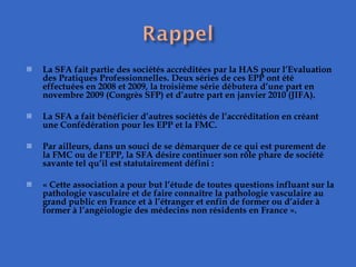 La SFA fait partie des sociétés accréditées par la HAS pour l’Evaluation des Pratiques Professionnelles. Deux séries de ces EPP ont été effectuées en 2008 et 2009, la troisième série débutera d’une part en novembre 2009 (Congrès SFP) et d’autre part en janvier 2010 (JIFA).    La SFA a fait bénéficier d’autres sociétés de l’accréditation en créant une Confédération pour les EPP et la FMC.   Par ailleurs, dans un souci de se démarquer de ce qui est purement de la FMC ou de l’EPP, la SFA désire continuer son rôle phare de société savante tel qu’il est statutairement défini :    « Cette association a pour but l’étude de toutes questions influant sur la pathologie vasculaire et de faire connaître la pathologie vasculaire au grand public en France et à l’étranger et enfin de former ou d’aider à former à l’angéiologie des médecins non résidents en France ». 