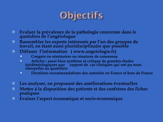 Evaluer la prévalence de la pathologie concernée dans le quotidien de l’angéiologue  Rassembler les experts intéressés par l’un des groupes de travail, en étant aussi pluridisciplinaire que possible  Diffuser  l’information  ( www.angeiologie.fr) Congrès ou séminaires ou réunions de consensus Articles : aussi bien synthèse et critique de grandes études épidémiologiques que  rapport de  cas cliniques qui ont pu nous interpeller au quotidien Dernières recommandations des autorités en France et hors de France   Les analyser, en proposant des améliorations éventuelles  Mettre à la disposition des patients et des confrères des fiches pratiques  Evaluer l’aspect économique et socio-économique  
