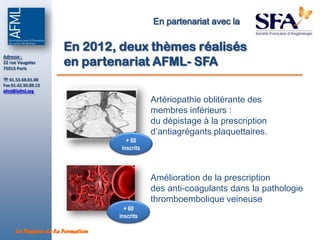 En partenariat avec la

                       En 2012, deux thèmes réalisés
                       en partenariat AFML- SFA
Adresse :
22 rue Vaugelas
75015 Paris

 01.53.68.01.00
Fax 01.42.50.89.13
afml@lafml.org

                                               Artériopathie oblitérante des
                                               membres inférieurs :
                                               du dépistage à la prescription
                                               d’antiagrégants plaquettaires.
                                      + 60
                                    inscrits



                                               Amélioration de la prescription
                                               des anti-coagulants dans la pathologie
                                               thromboembolique veineuse
                                     + 60
                                   inscrits

      La Passion de la Formation
 