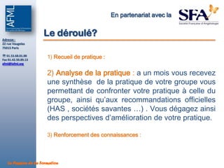 En partenariat avec la


Adresse :
                     Le déroulé?
22 rue Vaugelas
75015 Paris

 01.53.68.01.00
Fax 01.42.50.89.13
                       1) Recueil de pratique :
afml@lafml.org


                       2) Analyse de la pratique : a un mois vous recevez
                       une synthèse de la pratique de votre groupe vous
                       permettant de confronter votre pratique à celle du
                       groupe, ainsi qu’aux recommandations officielles
                       (HAS , sociétés savantes …) . Vous dégagez ainsi
                       des perspectives d’amélioration de votre pratique.

                       3) Renforcement des connaissances :



   La Passion de la Formation
 