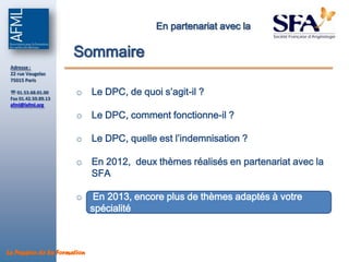 En partenariat avec la

                      Sommaire
 Adresse :
 22 rue Vaugelas
 75015 Paris

  01.53.68.01.00      o Le DPC, de quoi s’agit-il ?
 Fax 01.42.50.89.13
 afml@lafml.org

                       o Le DPC, comment fonctionne-il ?

                       o Le DPC, quelle est l’indemnisation ?

                       o En 2012, deux thèmes réalisés en partenariat avec la
                         SFA

                       o      En 2013, encore plus de thèmes adaptés à votre
                             spécialité



La Passion de la Formation
 