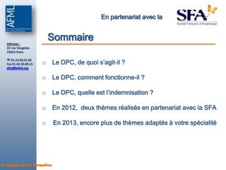 En partenariat avec la



  Adresse :
                           Sommaire
  22 rue Vaugelas
  75015 Paris


                       o Le DPC, de quoi s’agit-il ?
   01.53.68.01.00
  Fax 01.42.50.89.13
  afml@lafml.org


                       o Le DPC, comment fonctionne-il ?

                       o Le DPC, quelle est l’indemnisation ?

                       o En 2012, deux thèmes réalisés en partenariat avec la SFA

                       o     En 2013, encore plus de thèmes adaptés à votre spécialité




La Passion de la Formation
 