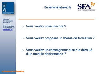 En partenariat avec la



 Adresse :
 22 rue Vaugelas
 75015 Paris

  01.53.68.01.00
 Fax 01.42.50.89.13
                       o Vous voulez vous inscrire ?
 afml@lafml.org




                       o Vous voulez proposer un thème de formation ?


                       o Vous voulez un renseignement sur le déroulé
                         d’un module de formation ?




La Passion de la Formation
 