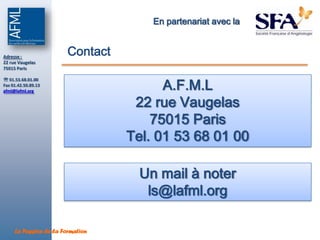 En partenariat avec la


Adresse :
                        Contact
22 rue Vaugelas
75015 Paris



                                         A.F.M.L
 01.53.68.01.00
Fax 01.42.50.89.13
afml@lafml.org


                                   22 rue Vaugelas
                                      75015 Paris
                                  Tel.Angiologues 01 00
                                       01 53 68

                                    Un mail à noter
                                     ls@lafml.org

     La Passion de la Formation
 