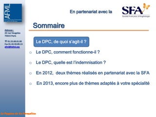 En partenariat avec la



  Adresse :
                           Sommaire
  22 rue Vaugelas
  75015 Paris

   01.53.68.01.00
  Fax 01.42.50.89.13
                       o Le DPC, de quoi s’agit-il ?
  afml@lafml.org

                       o Le DPC, comment fonctionne-il ?

                       o Le DPC, quelle est l’indemnisation ?

                       o En 2012, deux thèmes réalisés en partenariat avec la SFA

                       o     En 2013, encore plus de thèmes adaptés à votre spécialité




La Passion de la Formation
 