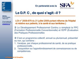 En partenariat avec la


                      Le D.P. C , de quoi s’agit –il ?
Adresse :
22 rue Vaugelas
75015 Paris

 01.53.68.01.00      LOI n° 2009-879 du 21 juillet 2009 portant réforme de l'hôpital
Fax 01.42.50.89.13
afml@lafml.org        et relative aux patients, à la santé et aux territoires )
                      Le Développement Professionnel Continu a remplacé la FPC
                     (Formation Professionnelle Conventionnelle) et l’EPP (Évaluation
                     des Pratiques Professionnelles

                      C’est un programme collectif, annuel ou pluriannuel, présentiel
                     ou non, qui combine :
                     1. l’analyse, par chaque professionnel de santé, de sa pratique
                        professionnelle ,
                     2. l’acquisition ou l’approfondissement de connaissances ou de
                        compétences.

     La Passion de la Formation
 