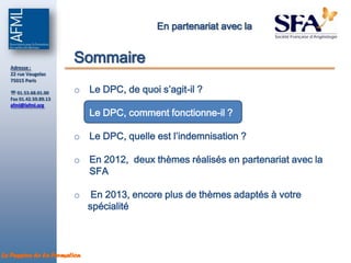 En partenariat avec la



  Adresse :
                       Sommaire
  22 rue Vaugelas
  75015 Paris

   01.53.68.01.00     o Le DPC, de quoi s’agit-il ?
  Fax 01.42.50.89.13
  afml@lafml.org
                       o Le DPC, comment fonctionne-il ?

                       o Le DPC, quelle est l’indemnisation ?

                       o En 2012, deux thèmes réalisés en partenariat avec la
                         SFA

                       o      En 2013, encore plus de thèmes adaptés à votre
                             spécialité



La Passion de la Formation
 