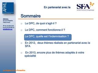 En partenariat avec la



Adresse :
                     Sommaire
22 rue Vaugelas

                     o Le DPC, de quoi s’agit-il ?
75015 Paris

 01.53.68.01.00
Fax 01.42.50.89.13
afml@lafml.org
                     o Le DPC, comment fonctionne-il ?

                     o Le DPC, quelle est l’indemnisation ?

                     o En 2012, deux thèmes réalisés en partenariat avec la
                       SFA

                     o    En 2013, encore plus de thèmes adaptés à votre
                         spécialité




La Passion de la Formation
 