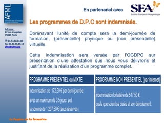 En partenariat avec

                     Les programmes de D.P.C sont indemnisés.
Adresse :
22 rue Vaugelas
75015 Paris          Dorénavant l'unité de compte sera la demi-journée de
 01.53.68.01.00
                     formation, (présentielle) physique ou (non présentielle)
Fax 01.42.50.89.13
afml@lafml.org
                     virtuelle.

                     Cette indemnisation sera versée par l’OGDPC sur
                     présentation d’une attestation que nous vous délivrons et
                     justifiant de la réalisation d’un programme complet.


                     PROGRAMME PRESENTIEL ou MIXTE                      PROGRAMME NON PRESENTIEL (par internet)
                     indemnisation de 172,50 € par demi-journée
                                                                        indemnisation forfaitaire de 517,50 €,
                     avec un maximum de 3,5 jours, soit
                                                                        quels que soient sa durée et son déroulement.
                     la somme de 1 207,50 € (sous réserves)
    La Passion de la Formation
 