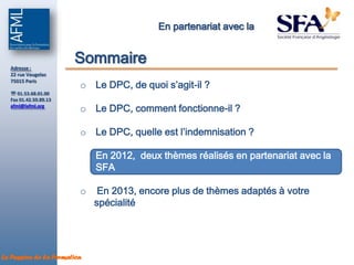 En partenariat avec la



  Adresse :
                       Sommaire
  22 rue Vaugelas

                         o Le DPC, de quoi s’agit-il ?
  75015 Paris

   01.53.68.01.00
  Fax 01.42.50.89.13
  afml@lafml.org
                         o Le DPC, comment fonctionne-il ?

                         o Le DPC, quelle est l’indemnisation ?

                         o En 2012, deux thèmes réalisés en partenariat avec la
                           SFA

                         o    En 2013, encore plus de thèmes adaptés à votre
                             spécialité




La Passion de la Formation
 