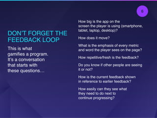 DON’T FORGET THE
FEEDBACK LOOP
How big is the app on the  
screen the player is using (smartphone,
tablet, laptop, desktop)?
How does it move?
What is the emphasis of every metric
and word the player sees on the page?
How repetitive/fresh is the feedback?
Do you know if other people are seeing
it or not?
How is the current feedback shown  
in reference to earlier feedback?
How easily can they see what  
they need to do next to  
continue progressing?
This is what
gamiﬁes a program.
It’s a conversation
that starts with
these questions…
6
 