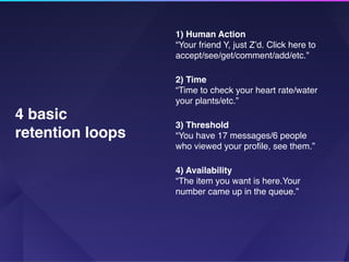 1) Human Action
“Your friend Y, just Z’d. Click here to
accept/see/get/comment/add/etc.”
2) Time
“Time to check your heart rate/water
your plants/etc.”
3) Threshold
“You have 17 messages/6 people
who viewed your proﬁle, see them.”
4) Availability
“The item you want is here.Your
number came up in the queue.”
4 basic
retention loops
 