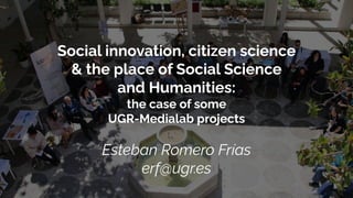 Social innovation, citizen science
& the place of Social Science
and Humanities:
the case of some
UGR-Medialab projects
Esteban Romero Frías
erf@ugr.es
 