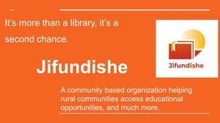 It’s more than a library, it’s a
second chance.
A community based organization helping
rural communities access educational
opportunities, and much more.
Jifundishe
 