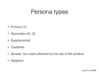 Persona types
• Primary (1)
• Secondary (0...2)
• Supplemental
• Customer
• Served: non-users affected by the use of the product
• Negative
(Cooper et al, 2007)
 