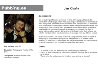 Background
Goals
Jan is studying at Masaryk University in Brno at Pedagogical Faculty. He
comes from small village, where he lives during weekends and he commutes to
Brno every week, where he shares a flat with other 5 roommates. As a student,
he is financialy supported by his parents, but he tries to participate in some part
time job from time to time to earn some extra money. Because his schedule is
very flexible, he can go out basically any day during the week. He likes to
spend his time either acrively doing some kind of sport or he likes to hang out
with his friends in either pub, bar or disco. In average, he is out 3 times a week.
As an usual student, Jan is very skilful with using computer, since he needs it
every day for purpouses of study or fun. He spends a lot of time on social
networks or searching for information. He has a smartphone, but uses it mainly
for social networking, not for reading or searching webpages.
To be able to find out, where are his friends hanging out tonightŸ
Ÿ
Ÿ
Wants to show other people information about his favourite places and what
he is doing
Wants to be the best among his frineds in user ranking, to show of
Jan Klvaňa
Age and sex
Education
Occupation
: male 23
: Pedagogical Faculty of MU
Brno
: Full-time student, with
casual part time jobs
 