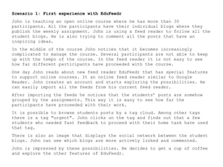 Scenario 1: First experience with EduFeedr
John is teaching an open online course where he has more than 30
participants. All the participants have their individual blogs where they
publish the weekly assignment. John is using a feed reader to follow all the
student blogs. He is also trying to comment all the posts that have an
inspiring ideas.
In the middle of the course John notices that it becomes increasingly
complicated to manage the course. Several participants are not able to keep
up with the tempo of the course. In the feed reader it is not easy to see
how far different participants have proceeded with the course.
One day John reads about new feed reader EduFeedr that has special features
to support online courses. It an online feed reader similar to Google
Reader. John creates an account and starts exploring the possibilities. He
can easily import all the feeds from his current feed reader.
After importing the feeds he notices that the students’ posts are somehow
grouped by the assignments. This way it is easy to see how far the
participants have proceeded with their work.
It is possible to browse students posts by a tag cloud. Among other tags
there is a tag "urgent". John clicks on the tag and finds out that a few
students who needed fast feedback to proceed with their home task have used
that tag.
There is also an image that displays the social network between the student
blogs. John can see which blogs are more actively linked and commented.
John is impressed by these possibilities. He decides to get a cup of coffee
and explore the other features of EduFeedr.
 