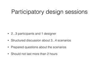 Participatory design sessions
• 2...3 participants and 1 designer
• Structured discussion about 3...4 scenarios
• Prepared questions about the scenarios
• Should not last more than 2 hours
 