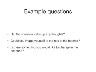 Example questions
• Did the scenario wake-up any thoughts?
• Could you image yourself to the role of the teacher?
• Is there something you would like to change in the
scenario?
 