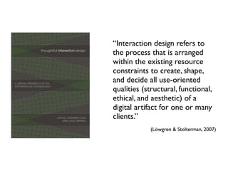 “Interaction design refers to
the process that is arranged
within the existing resource
constraints to create, shape,
and decide all use-oriented
qualities (structural, functional,
ethical, and aesthetic) of a
digital artifact for one or many
clients.”
(Löwgren & Stolterman, 2007)
 